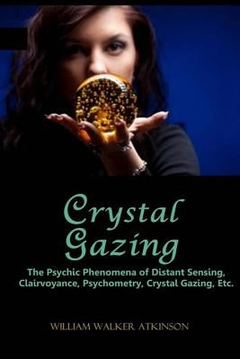 Crystal Gazing: The Psychic Phenomena of Distant Sensing, Clairvoyance, Psychometry, Crystal Gazing, Etc. by Atkinson, William Walker