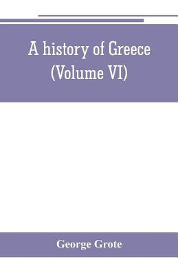 A history of Greece; from the earliest period to the close of the generation contemporary with Alexander the Great (Volume VI) by Grote, George