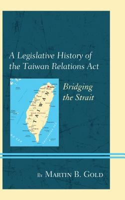 A Legislative History of the Taiwan Relations Act: Bridging the Strait by Gold, Martin B.