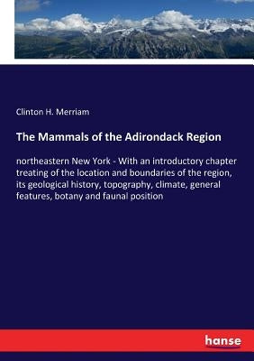 The Mammals of the Adirondack Region: northeastern New York - With an introductory chapter treating of the location and boundaries of the region, its by Merriam, Clinton H.