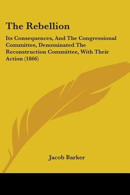 The Rebellion: Its Consequences, And The Congressional Committee, Denominated The Reconstruction Committee, With Their Action (1866) by Barker, Jacob