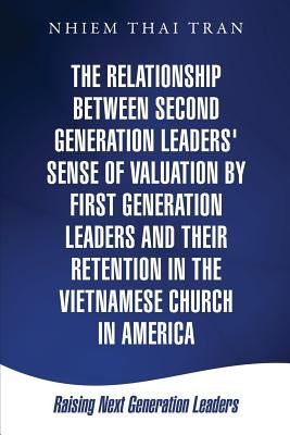 The Relationship Between Second Generation Leaders' Sense of Valuation by First Generation Leaders and Their Retention in the Vietnamese Church in Ame by Tran, Nhiem Thai