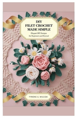 Diy Filet Crochet Made Simple: Elegant DIY Designs for Beginners and Beyond by Wilcox, Tyrone A.