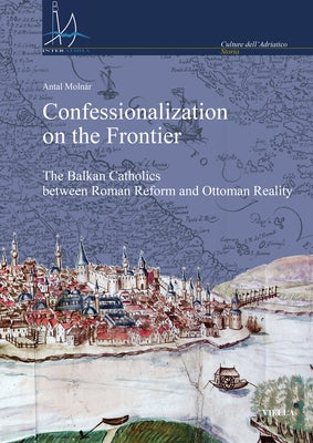 Confessionalization on the Frontier: The Balkan Catholics Between Roman Reform and Ottoman Reality by Molnar, Antal