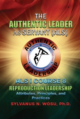 The Authentic Leader As Servant I Course 8: Reproduction Leadership by Wosu, Sylvanus N.