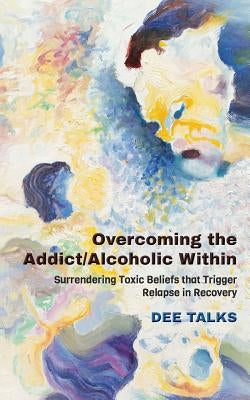 Overcoming the Addict/Alcoholic Within: Surrendering Toxic Beliefs that Trigger Relapse in Recovery by Talks, Dee