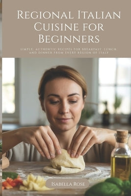 Regional Italian Cuisine for Beginners: Simple, Authentic Recipes for Breakfast, Lunch, and Dinner from Every Region of Italy by Rose, Isabella