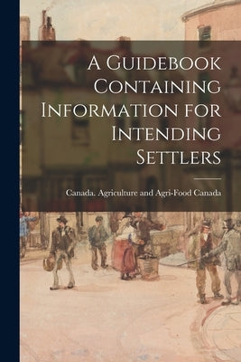 A Guidebook Containing Information for Intending Settlers by Canada Agriculture and Agri-Food Can