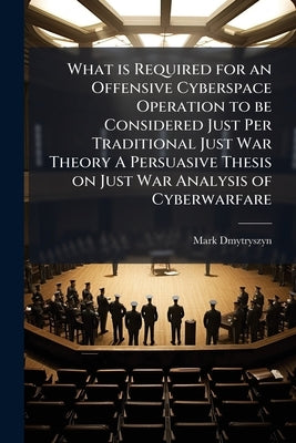 What is Required for an Offensive Cyberspace Operation to be Considered Just Per Traditional Just War Theory A Persuasive Thesis on Just War Analysis by Dmytryszyn, Mark