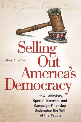 Selling Out America's Democracy: How Lobbyists, Special Interests, and Campaign Financing Undermine the Will of the People by Moss, Alan