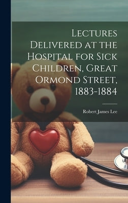 Lectures Delivered at the Hospital for Sick Children, Great Ormond Street, 1883-1884 by Lee, Robert James