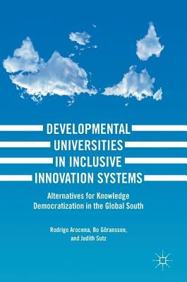 Developmental Universities in Inclusive Innovation Systems: Alternatives for Knowledge Democratization in the Global South by Arocena, Rodrigo
