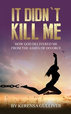 It Didn't Kill Me: How God Delivered Me from the Ashes of Divorce by Gulliver, Kerensa