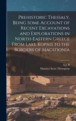 Prehistoric Thessaly, Being Some Account of Recent Excavations and Explorations in North-Eastern Greece From Lake Kopais to the Borders of Macedonia by Thompson, Maurice Scott
