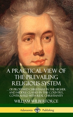 A Practical View of the Prevailing Religious System: ...of Professed Christians in the Higher and Middle Classes in this Country, Contrasted with Real by Wilberforce, William