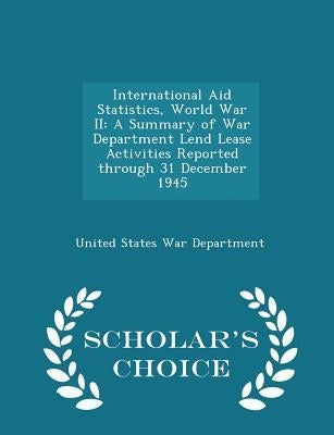 International Aid Statistics, World War II: A Summary of War Department Lend Lease Activities Reported Through 31 December 1945 - Scholar's Choice Edi by United States War Department