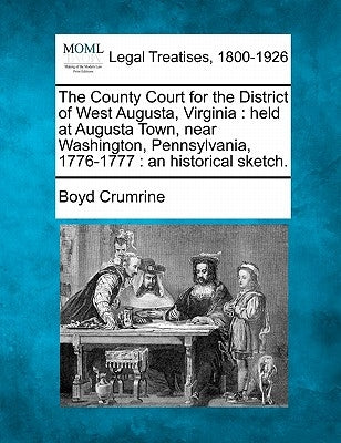 The County Court for the District of West Augusta, Virginia: Held at Augusta Town, Near Washington, Pennsylvania, 1776-1777: An Historical Sketch. by Crumrine, Boyd