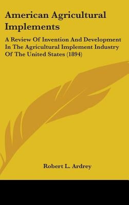 American Agricultural Implements: A Review Of Invention And Development In The Agricultural Implement Industry Of The United States (1894) by Ardrey, Robert L.