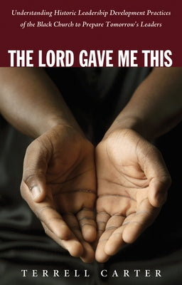 The Lord Gave Me This: Understanding Historic Leadership Development Practices of the Black Church to Prepare Tomorrow's Leaders by Carter, Terrell