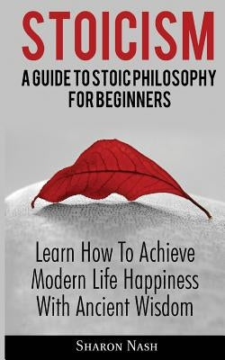 Stoicism: A Guide To Stoic Philosophy For Beginners; Learn How To Achieve Modern Life Happiness With Ancient Wisdom by Nash, Sharon