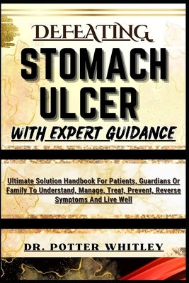 Defeating Stomach Ulcer with Expert Guidance: Ultimate Solution Handbook For Patients, Guardians Or Family To Understand, Manage, Treat, Prevent, Reve by Whitley, Potter