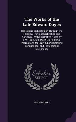 The Works of the Late Edward Dayes: Containing an Excursion Through the Principal Parts of Derbyshire and Yorkshire, with Illustrative Notes by E.W. B by Dayes, Edward