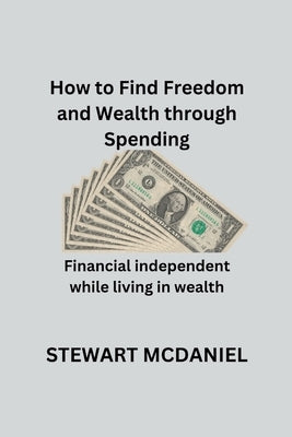 How to find freedom and wealth through spending: Financial independent while living in wealth by McDaniel, Stewart