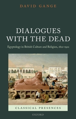 Dialogues with the Dead: Egyptology in British Culture and Religion, 1822-1922 by Gange, David
