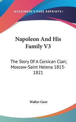Napoleon And His Family V3: The Story Of A Corsican Clan; Moscow-Saint Helena 1813-1821 by Geer, Walter