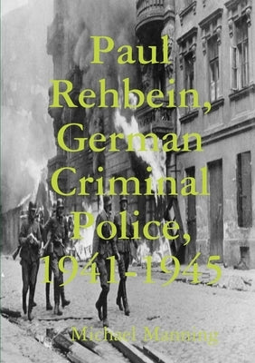 Paul Rehbein, German Criminal Police, 1941-1945 by Manning, Michael