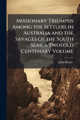 Missionary Triumphs Among the Settlers in Australia and the Savages of the South Seas; a Twofold Centenary Volume by Blacket, John