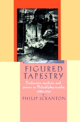 Figured Tapestry: Production, Markets and Power in Philadelphia Textiles, 1855 1941 by Scranton, Philip
