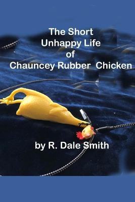 The Short Unhappy Life of Chauncey The Rubber Chicken by Smith, R. Dale