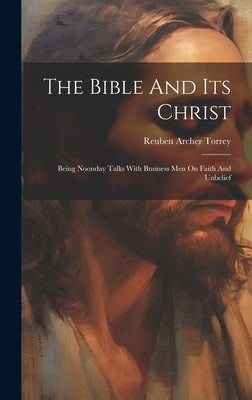 The Bible And Its Christ: Being Noonday Talks With Business Men On Faith And Unbelief by Torrey, Reuben Archer