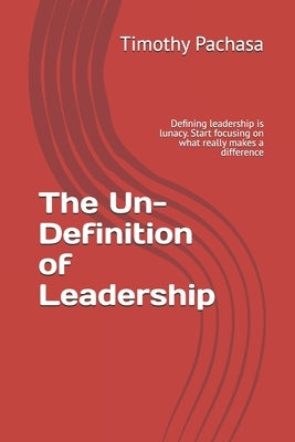 The Un-Definition of Leadership: Defining leadership is lunacy. Start focusing on what really makes a difference by Pachasa, Timothy