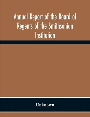 Annual Report Of The Board Of Regents Of The Smithsonian Institution; Showing The Operations, Expenditures, And Condition Of The Institution For The Y by Unknown