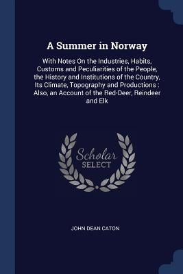 A Summer in Norway: With Notes On the Industries, Habits, Customs and Peculiarities of the People, the History and Institutions of the Cou by Caton, John Dean