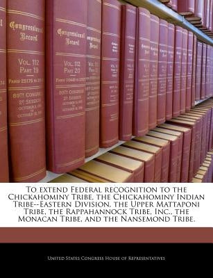 To Extend Federal Recognition to the Chickahominy Tribe, the Chickahominy Indian Tribe--Eastern Division, the Upper Mattaponi Tribe, the Rappahannock by United States Congress House of Represen