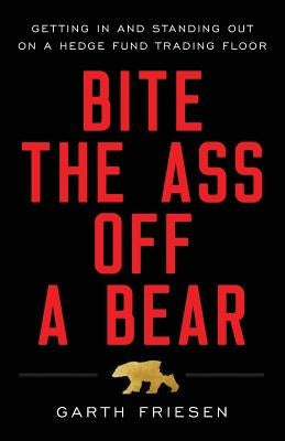 Bite the Ass Off a Bear: Getting In and Standing Out On a Hedge Fund Trading Floor by Friesen, Garth
