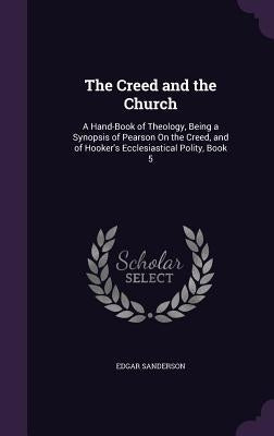 The Creed and the Church: A Hand-Book of Theology, Being a Synopsis of Pearson On the Creed, and of Hooker's Ecclesiastical Polity, Book 5 by Sanderson, Edgar