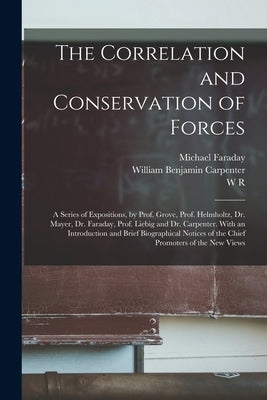 The Correlation and Conservation of Forces: A Series of Expositions, by Prof. Grove, Prof. Helmholtz, Dr. Mayer, Dr. Faraday, Prof. Liebig and Dr. Car by Youmans, Edward Livingston