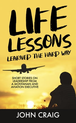 Life Lessons Learned the Hard Way: Short Stories on Leadership from a Montanan and Aviation Executive by Craig, John