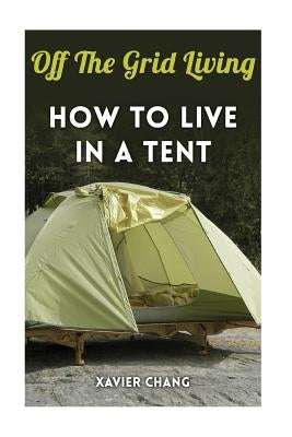 Off The Grid Living: How To Live In A Tent by Xavier Chang, Xavier Chang