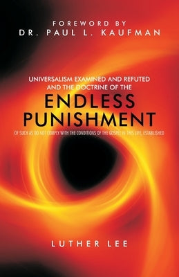 Universalism Examined and Refuted, and the Doctrine of the Endless Punishment of Such as Do Not Comply with the Conditions of the Gospel in This Life, by Lee, Luther