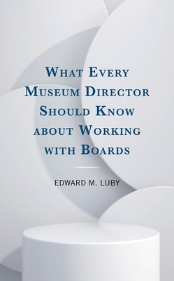 What Every Museum Director Should Know about Working with Boards by Luby, Edward M.