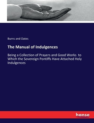 The Manual of Indulgences: Being a Collection of Prayers and Good Works to Which the Sovereign Pontiffs Have Attached Holy Indulgences by And Oates, Burns