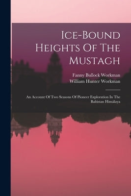 Ice-bound Heights Of The Mustagh: An Account Of Two Seasons Of Pioneer Exploration In The Baltistan Himálaya by Workman, Fanny Bullock