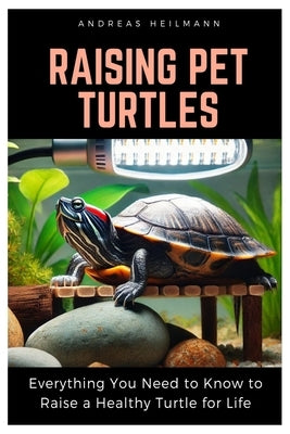 Raising Pet Turtles: Everything You Need to Know to Raise a Healthy Turtle for Life by Heilmann, Andreas