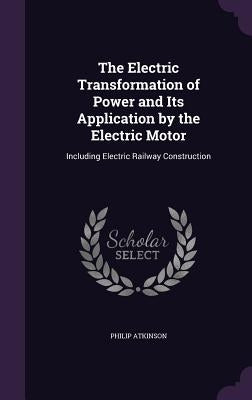 The Electric Transformation of Power and Its Application by the Electric Motor: Including Electric Railway Construction by Atkinson, Philip