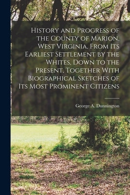 History and Progress of the County of Marion, West Virginia, From its Earliest Settlement by the Whites, Down to the Present, Together With Biographic by Dunnington, George A.